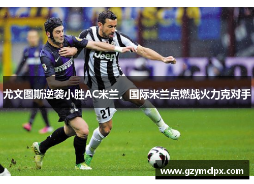 尤文图斯逆袭小胜AC米兰，国际米兰点燃战火力克对手
