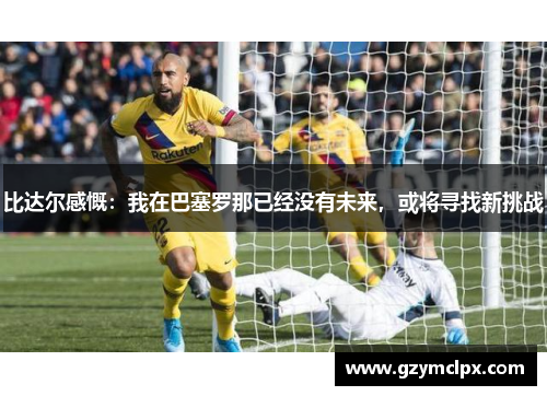 比达尔感慨：我在巴塞罗那已经没有未来，或将寻找新挑战