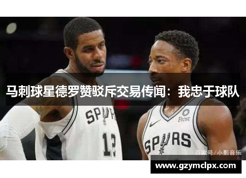 马刺球星德罗赞驳斥交易传闻：我忠于球队