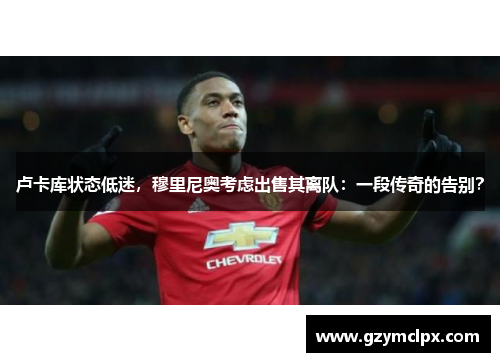 卢卡库状态低迷，穆里尼奥考虑出售其离队：一段传奇的告别？