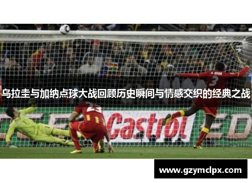 乌拉圭与加纳点球大战回顾历史瞬间与情感交织的经典之战