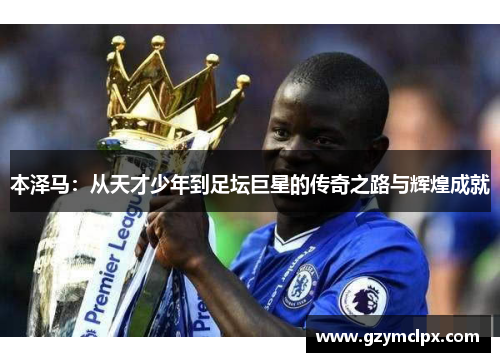 本泽马：从天才少年到足坛巨星的传奇之路与辉煌成就