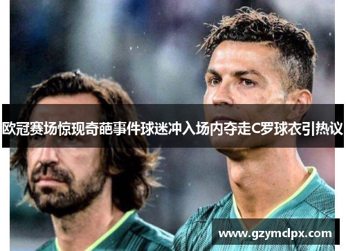 欧冠赛场惊现奇葩事件球迷冲入场内夺走C罗球衣引热议