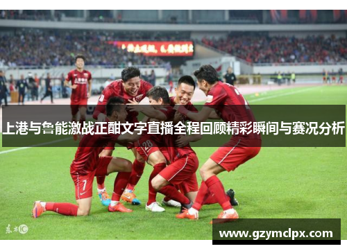 上港与鲁能激战正酣文字直播全程回顾精彩瞬间与赛况分析